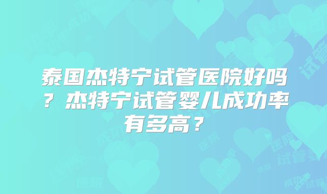 泰国杰特宁试管医院好吗?杰特宁试管婴儿成功率有多高?