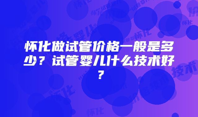 怀化做试管价格一般是多少？试管婴儿什么技术好？