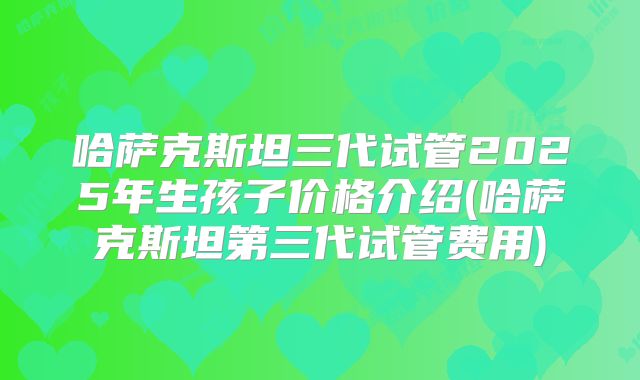 哈萨克斯坦三代试管2025年生孩子价格介绍(哈萨克斯坦第三代试管费用)