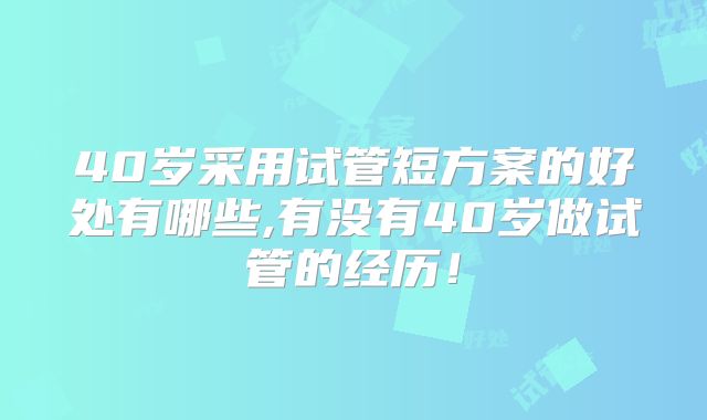 40岁采用试管短方案的好处有哪些,有没有40岁做试管的经历!