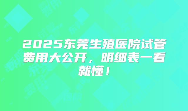 2025东莞生殖医院试管费用大公开,明细表一看就懂!
