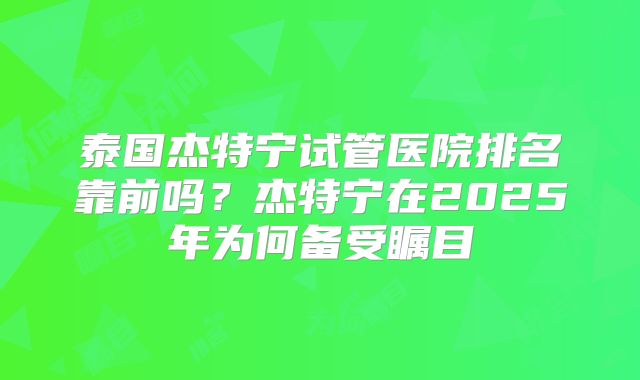 泰国杰特宁试管医院排名靠前吗？杰特宁在2025年为何备受瞩目