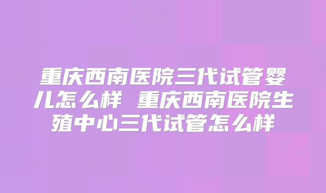 重庆西南医院三代试管婴儿怎么样 重庆西南医院生殖中心三代试管怎么样