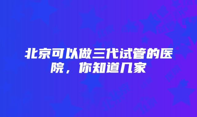 北京可以做三代试管的医院,你知道几家