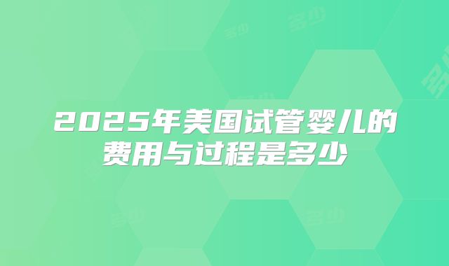2025年美国试管婴儿的费用与过程是多少