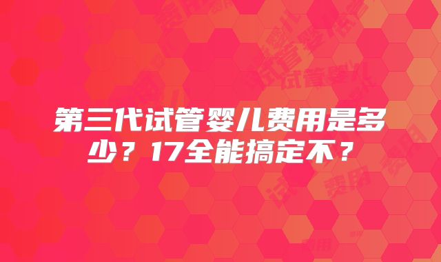 第三代试管婴儿费用是多少?17全能搞定不?