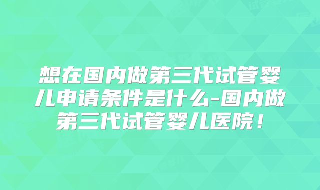 想在国内做第三代试管婴儿申请条件是什么-国内做第三代试管婴儿医院!