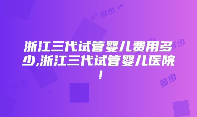 浙江三代试管婴儿费用多少,浙江三代试管婴儿医院！