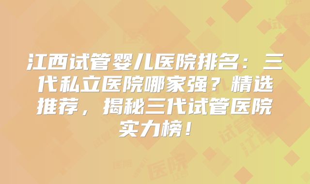 江西试管婴儿医院排名：三代私立医院哪家强？精选推荐，揭秘三代试管医院实力榜！