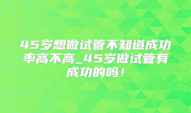 45岁想做试管不知道成功率高不高_45岁做试管有成功的吗!