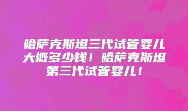 哈萨克斯坦三代试管婴儿大概多少钱！哈萨克斯坦第三代试管婴儿！