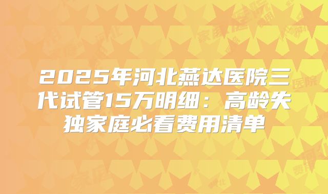 2025年河北燕达医院三代试管15万明细:高龄失独家庭必看费用清单