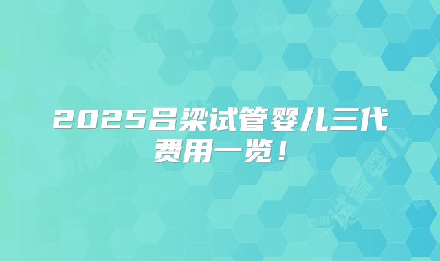 2025吕梁试管婴儿三代费用一览!