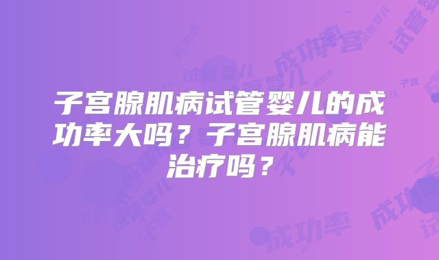 子宫腺肌病试管婴儿的成功率大吗?子宫腺肌病能治疗吗?