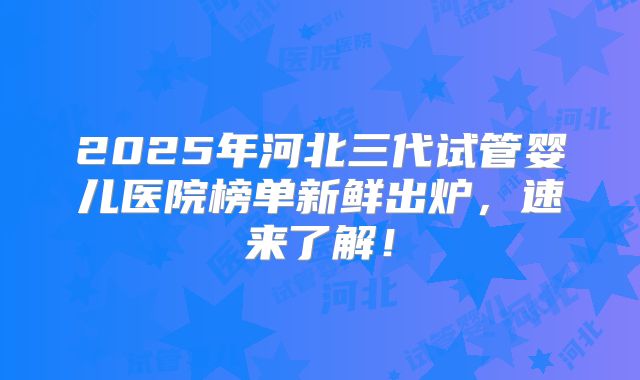 2025年河北三代试管婴儿医院榜单新鲜出炉,速来了解!