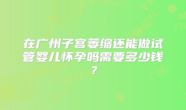 在广州子宫萎缩还能做试管婴儿怀孕吗需要多少钱？