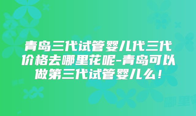 青岛三代试管婴儿代三代价格去哪里花呢-青岛可以做第三代试管婴儿么！