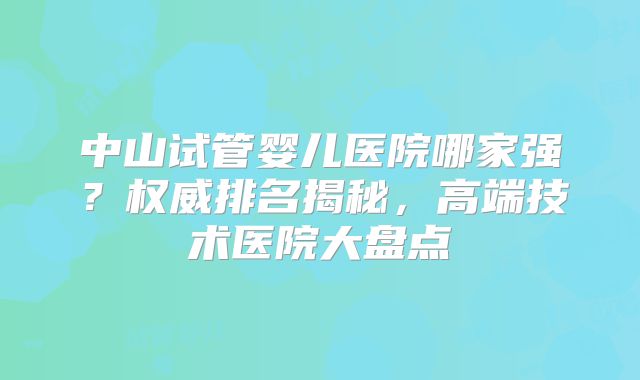中山试管婴儿医院哪家强？权威排名揭秘，高端技术医院大盘点