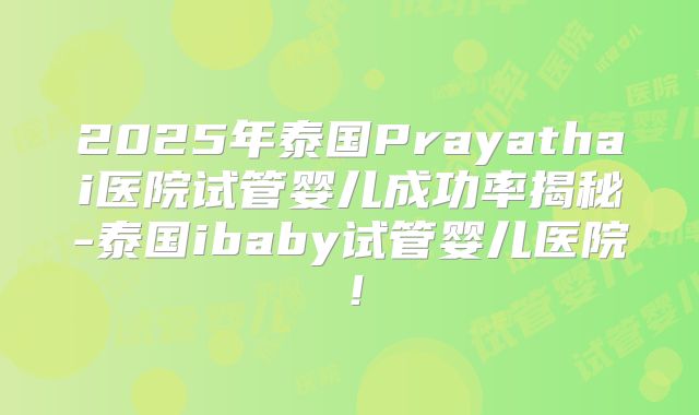 2025年泰国Prayathai医院试管婴儿成功率揭秘-泰国ibaby试管婴儿医院!