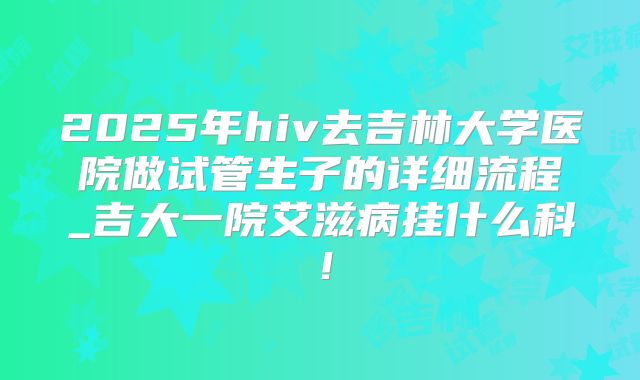 2025年hiv去吉林大学医院做试管生子的详细流程_吉大一院艾滋病挂什么科！