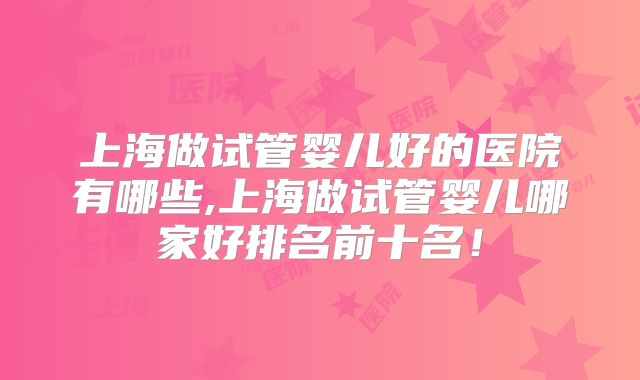 上海做试管婴儿好的医院有哪些,上海做试管婴儿哪家好排名前十名!