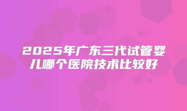 2025年广东三代试管婴儿哪个医院技术比较好