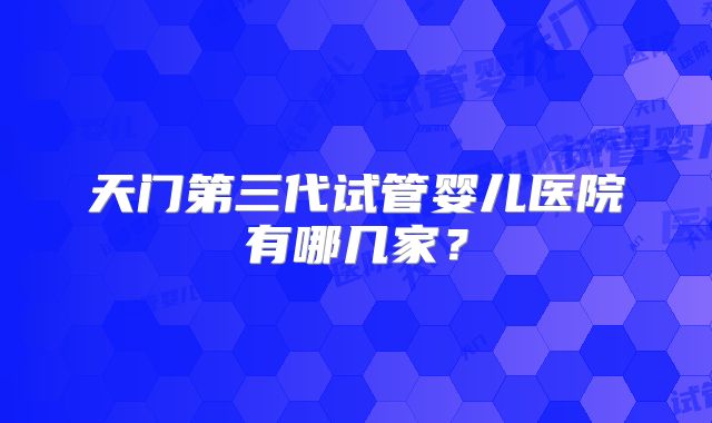 天门第三代试管婴儿医院有哪几家？