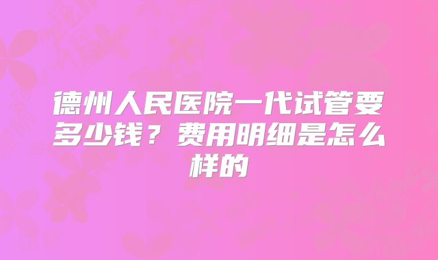 德州人民医院一代试管要多少钱?费用明细是怎么样的