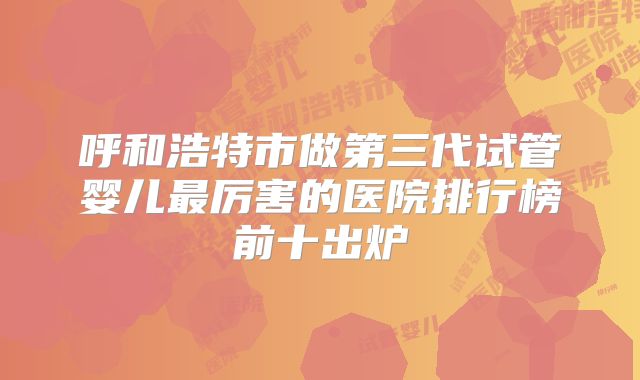 呼和浩特市做第三代试管婴儿最厉害的医院排行榜前十出炉