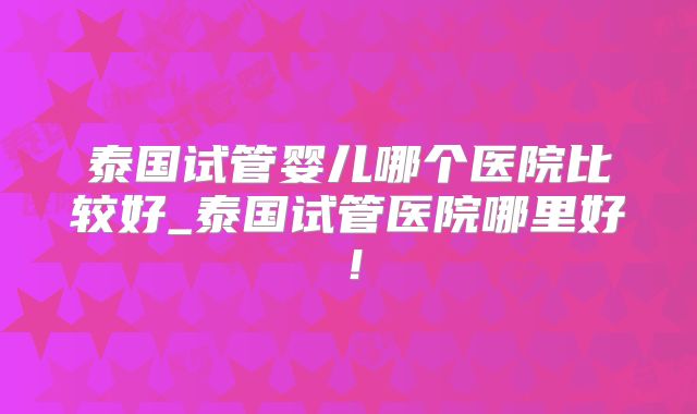 泰国试管婴儿哪个医院比较好_泰国试管医院哪里好!