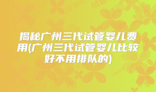 揭秘广州三代试管婴儿费用(广州三代试管婴儿比较好不用排队的)