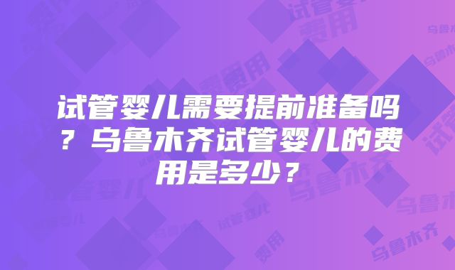 试管婴儿需要提前准备吗？乌鲁木齐试管婴儿的费用是多少？