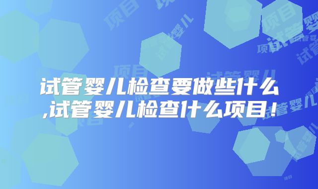 试管婴儿检查要做些什么,试管婴儿检查什么项目！