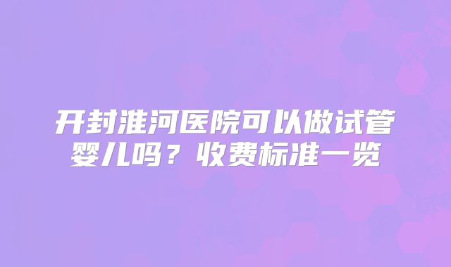 开封淮河医院可以做试管婴儿吗?收费标准一览