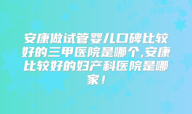 安康做试管婴儿口碑比较好的三甲医院是哪个,安康比较好的妇产科医院是哪家!