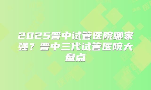 2025晋中试管医院哪家强?晋中三代试管医院大盘点