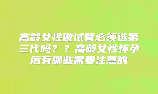 高龄女性做试管必须选第三代吗？？高龄女性怀孕后有哪些需要注意的
