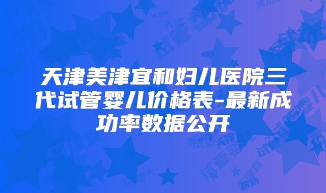 天津美津宜和妇儿医院三代试管婴儿价格表-最新成功率数据公开