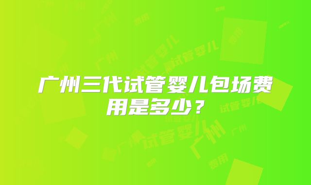 广州三代试管婴儿包场费用是多少?