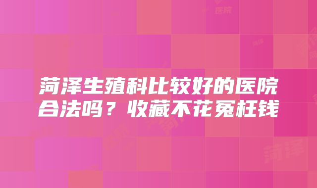 菏泽生殖科比较好的医院合法吗?收藏不花冤枉钱