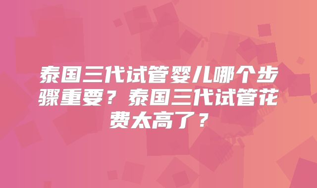 泰国三代试管婴儿哪个步骤重要？泰国三代试管花费太高了？