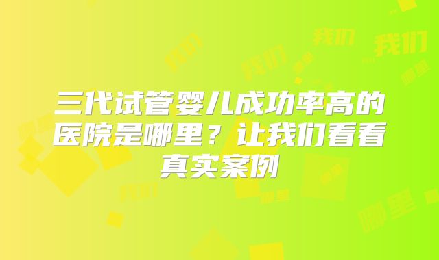 三代试管婴儿成功率高的医院是哪里?让我们看看真实案例