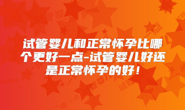试管婴儿和正常怀孕比哪个更好一点-试管婴儿好还是正常怀孕的好!