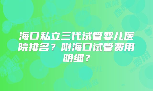 海口私立三代试管婴儿医院排名？附海口试管费用明细？