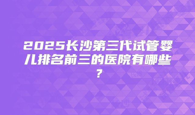 2025长沙第三代试管婴儿排名前三的医院有哪些？