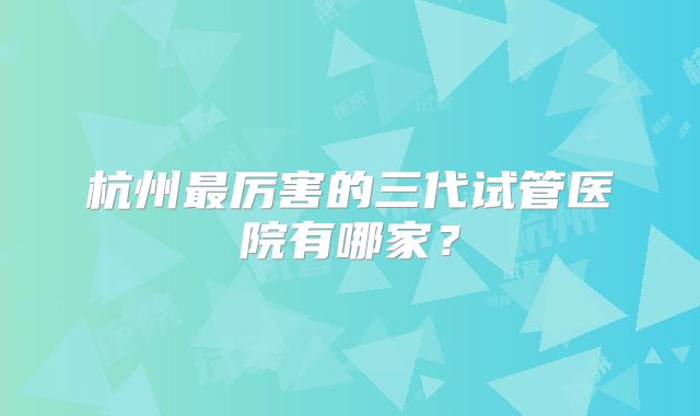 杭州最厉害的三代试管医院有哪家？