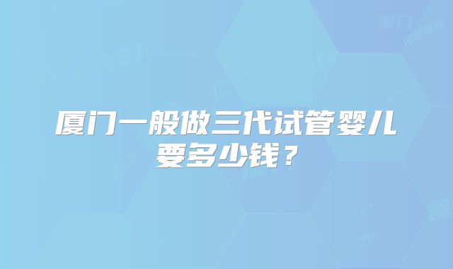 厦门一般做三代试管婴儿要多少钱？