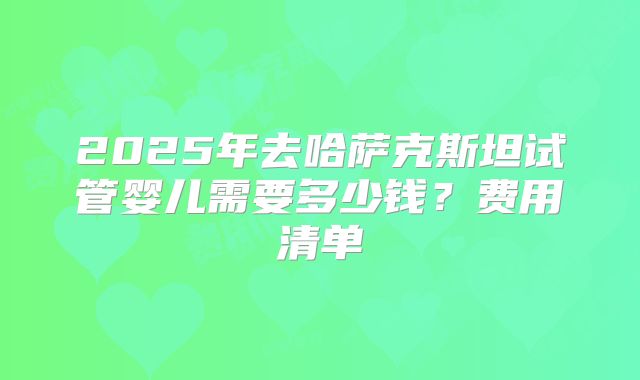 2025年去哈萨克斯坦试管婴儿需要多少钱？费用清单