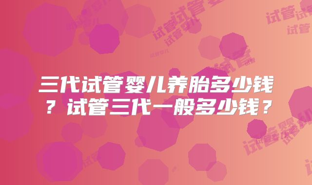 三代试管婴儿养胎多少钱?试管三代一般多少钱?