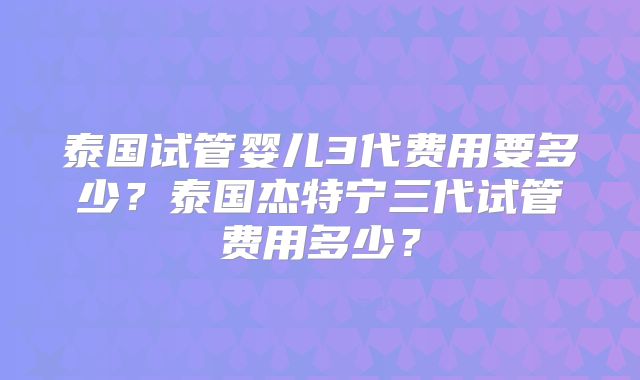泰国试管婴儿3代费用要多少?泰国杰特宁三代试管费用多少?